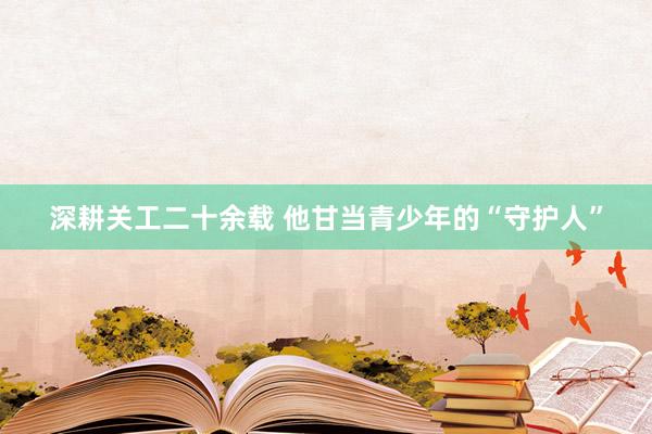 深耕关工二十余载 他甘当青少年的“守护人”