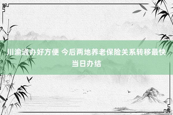 川渝通办好方便 今后两地养老保险关系转移最快当日办结
