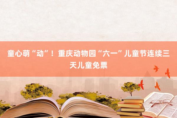 童心萌“动”！重庆动物园“六一”儿童节连续三天儿童免票