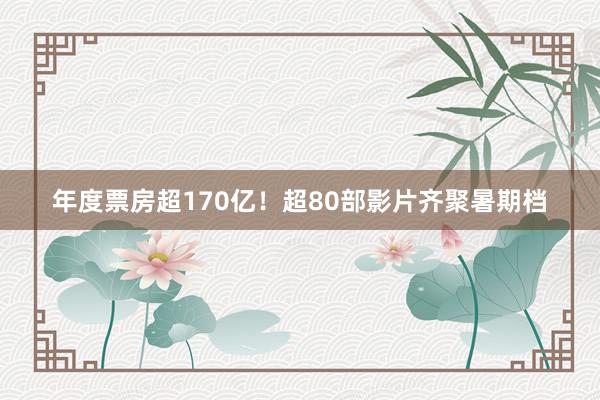 年度票房超170亿！超80部影片齐聚暑期档