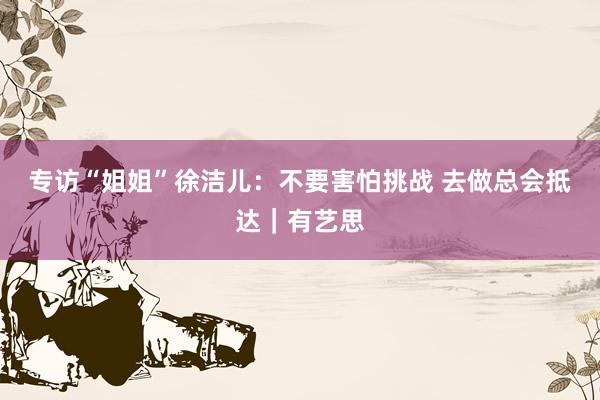 专访“姐姐”徐洁儿：不要害怕挑战 去做总会抵达｜有艺思