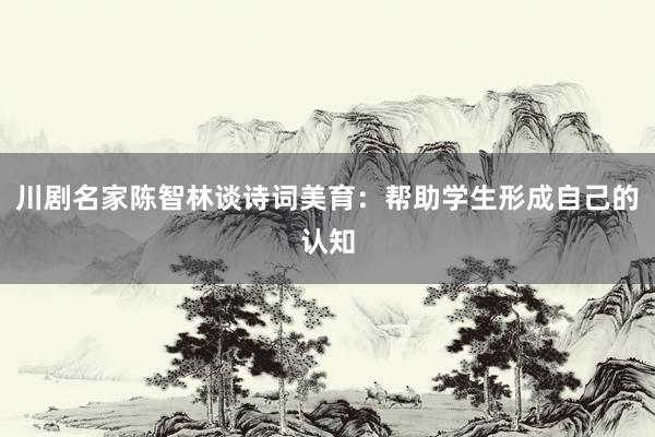 川剧名家陈智林谈诗词美育：帮助学生形成自己的认知