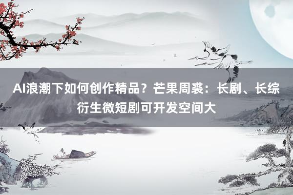 AI浪潮下如何创作精品？芒果周裘：长剧、长综衍生微短剧可开发空间大