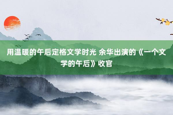 用温暖的午后定格文学时光 余华出演的《一个文学的午后》收官