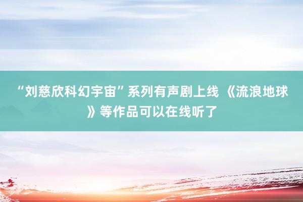 “刘慈欣科幻宇宙”系列有声剧上线 《流浪地球》等作品可以在线听了