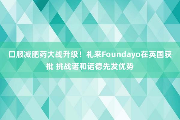 口服减肥药大战升级！礼来Foundayo在英国获批 挑战诺和诺德先发优势