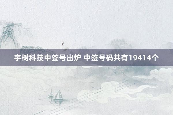 宇树科技中签号出炉 中签号码共有19414个