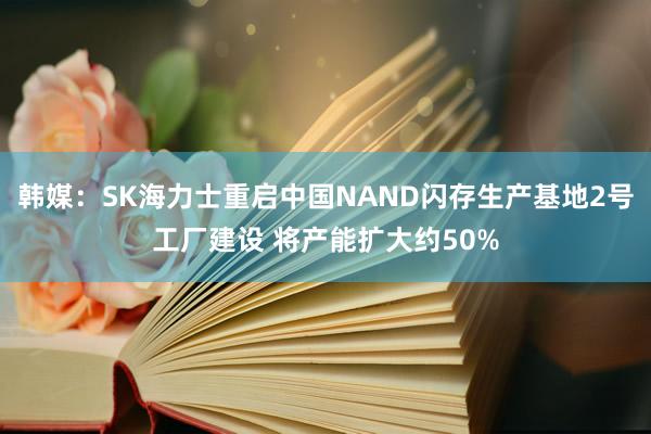 韩媒：SK海力士重启中国NAND闪存生产基地2号工厂建设 将产能扩大约50%