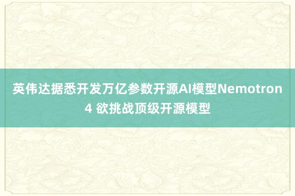 英伟达据悉开发万亿参数开源AI模型Nemotron4 欲挑战顶级开源模型