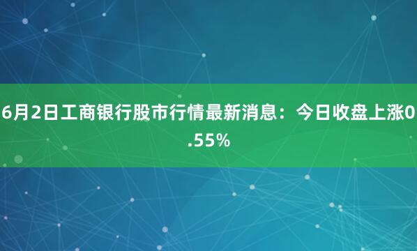 6月2日工商银行股市行情最新消息：今日收盘上涨0.55%