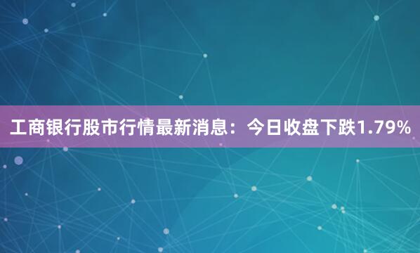 工商银行股市行情最新消息：今日收盘下跌1.79%