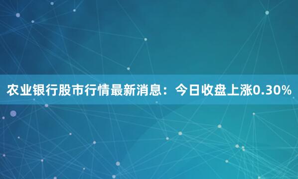 农业银行股市行情最新消息：今日收盘上涨0.30%