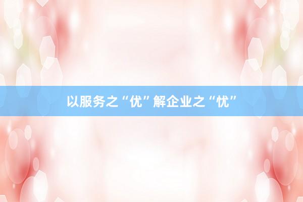以服务之“优”解企业之“忧”