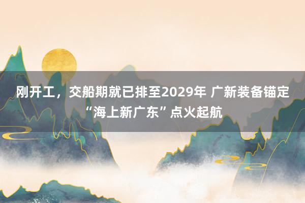 刚开工，交船期就已排至2029年 广新装备锚定“海上新广东”点火起航