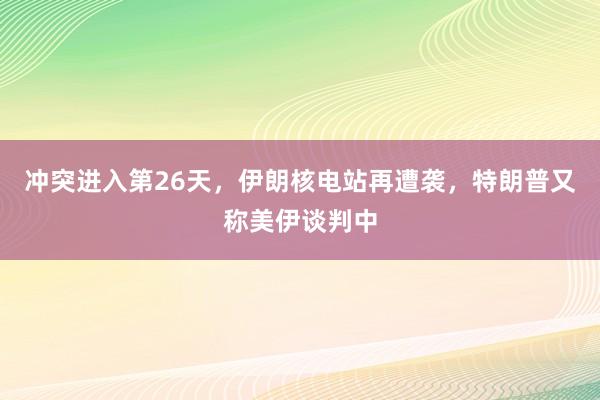 冲突进入第26天，伊朗核电站再遭袭，特朗普又称美伊谈判中