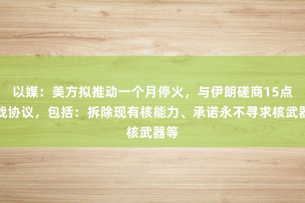 以媒：美方拟推动一个月停火，与伊朗磋商15点停战协议，包括：拆除现有核能力、承诺永不寻求核武器等