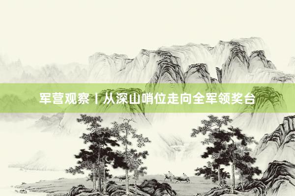 军营观察丨从深山哨位走向全军领奖台