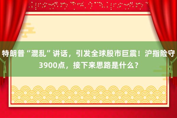 特朗普“混乱”讲话，引发全球股市巨震！沪指险守3900点，接下来思路是什么？