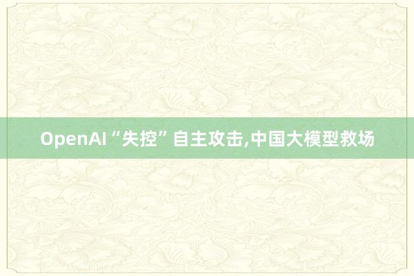 OpenAI“失控”自主攻击,中国大模型救场
