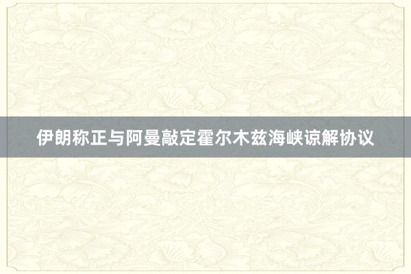 伊朗称正与阿曼敲定霍尔木兹海峡谅解协议