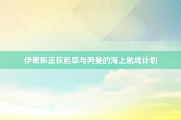 伊朗称正在起草与阿曼的海上航线计划