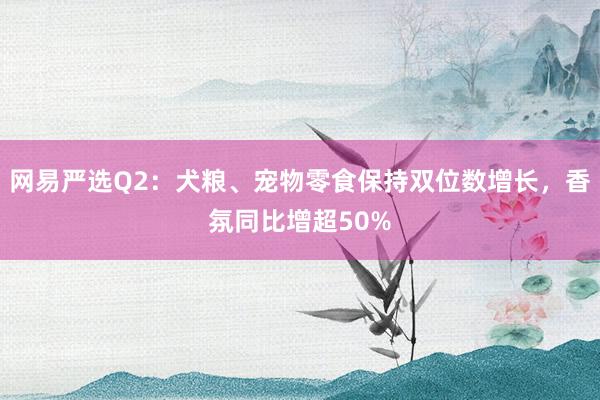网易严选Q2：犬粮、宠物零食保持双位数增长，香氛同比增超50%