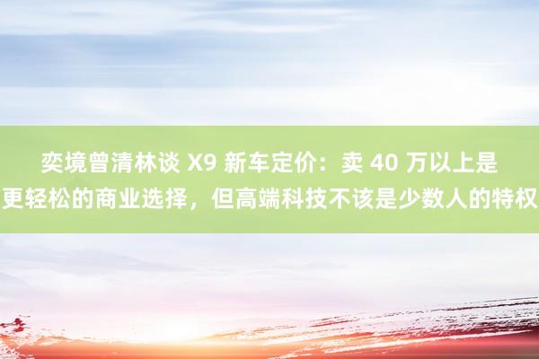 奕境曾清林谈 X9 新车定价：卖 40 万以上是更轻松的商业选择，但高端科技不该是少数人的特权