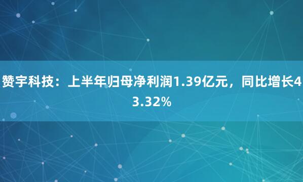 赞宇科技：上半年归母净利润1.39亿元，同比增长43.32%