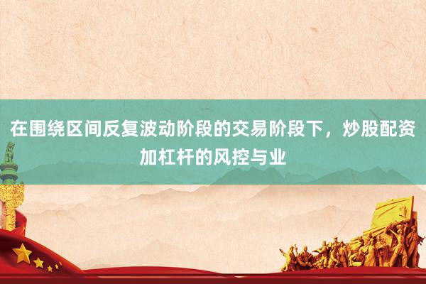 在围绕区间反复波动阶段的交易阶段下，炒股配资加杠杆的风控与业