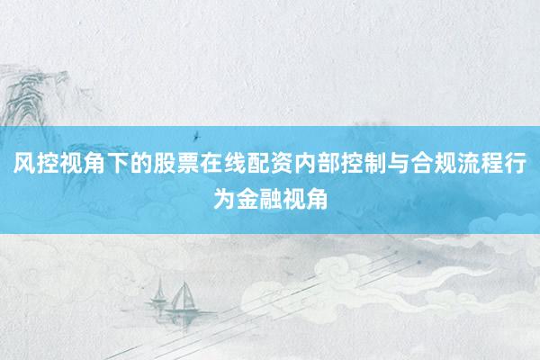 风控视角下的股票在线配资内部控制与合规流程行为金融视角