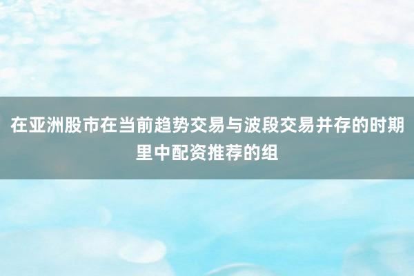 在亚洲股市在当前趋势交易与波段交易并存的时期里中配资推荐的组