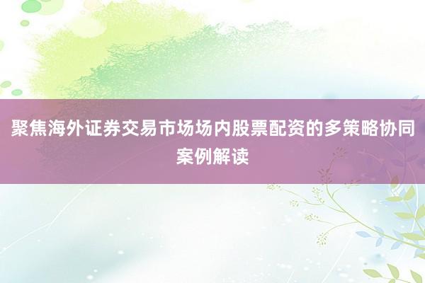 聚焦海外证券交易市场场内股票配资的多策略协同案例解读