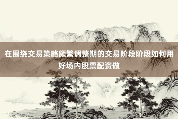 在围绕交易策略频繁调整期的交易阶段阶段如何用好场内股票配资做
