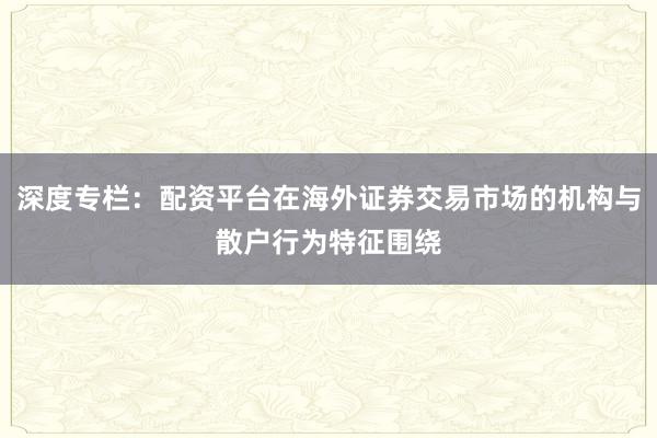 深度专栏：配资平台在海外证券交易市场的机构与散户行为特征围绕