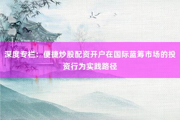 深度专栏：便捷炒股配资开户在国际蓝筹市场的投资行为实践路径