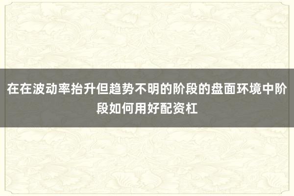在在波动率抬升但趋势不明的阶段的盘面环境中阶段如何用好配资杠
