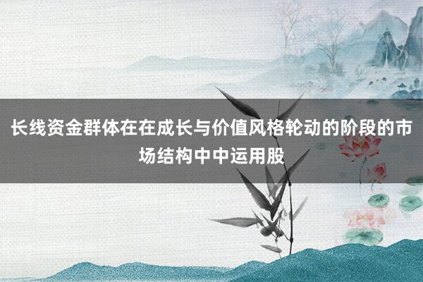 长线资金群体在在成长与价值风格轮动的阶段的市场结构中中运用股