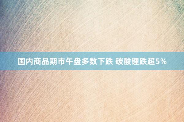 国内商品期市午盘多数下跌 碳酸锂跌超5%