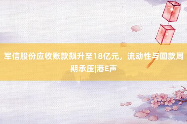 军信股份应收账款飙升至18亿元，流动性与回款周期承压|港E声