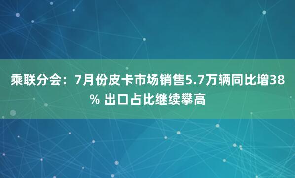 乘联分会：7月份皮卡市场销售5.7万辆同比增38% 出口占比继续攀高