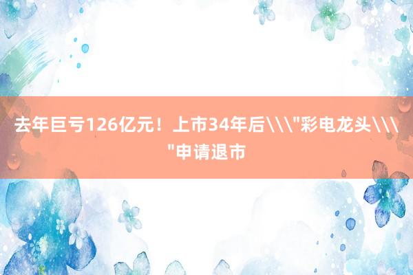 去年巨亏126亿元！上市34年后\