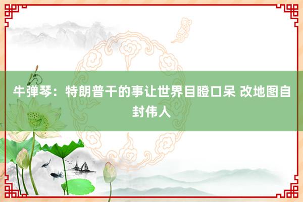 牛弹琴：特朗普干的事让世界目瞪口呆 改地图自封伟人