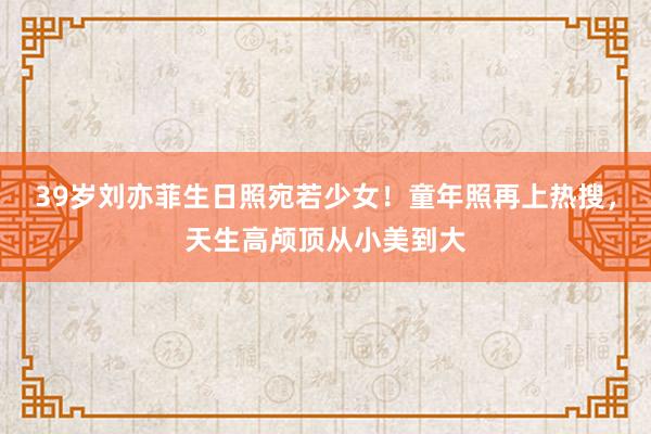 39岁刘亦菲生日照宛若少女！童年照再上热搜，天生高颅顶从小美到大
