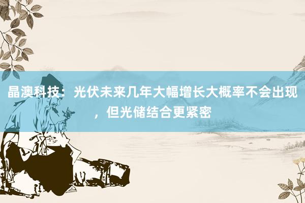 晶澳科技：光伏未来几年大幅增长大概率不会出现，但光储结合更紧密