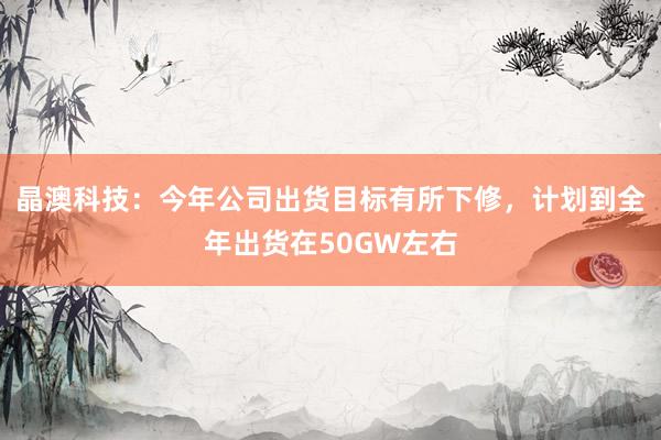 晶澳科技：今年公司出货目标有所下修，计划到全年出货在50GW左右