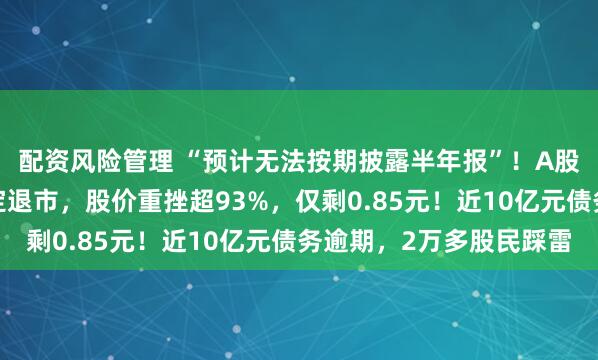 配资风险管理 “预计无法按期披露半年报”！A股一“中华老字号”锁定退市，股价重挫超93%，仅剩0.85元！近10亿元债务逾期，2万多股民踩雷