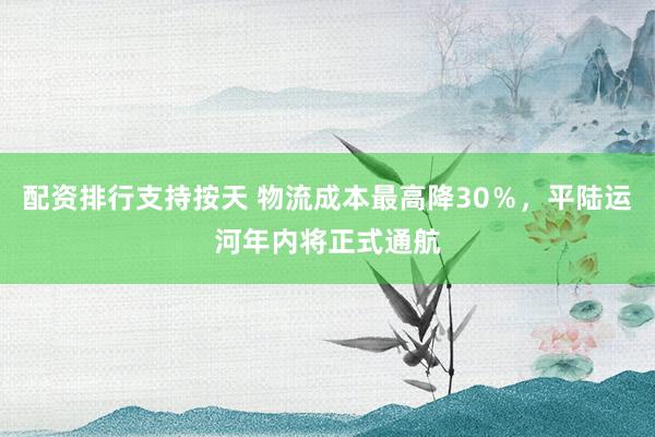 配资排行支持按天 物流成本最高降30％，平陆运河年内将正式通航