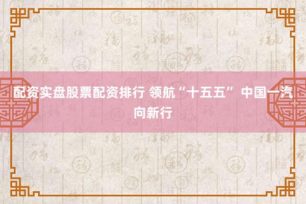 配资实盘股票配资排行 领航“十五五” 中国一汽向新行