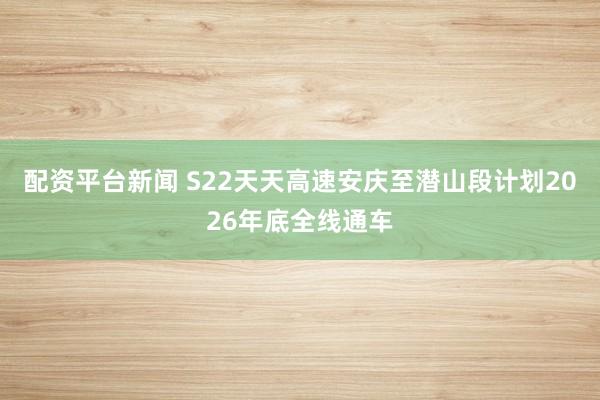 配资平台新闻 S22天天高速安庆至潜山段计划2026年底全线通车