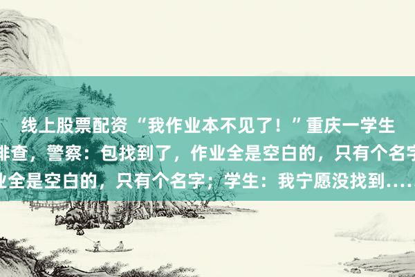 线上股票配资 “我作业本不见了！”重庆一学生报警寻背包，民警逐户排查，警察：包找到了，作业全是空白的，只有个名字；学生：我宁愿没找到……